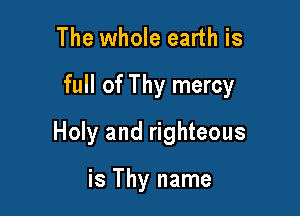 The whole earth is

full of Thy mercy

Holy and righteous

is Thy name