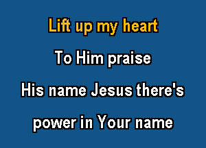 Lift up my heart

To Him praise
His name Jesus there's

power in Your name