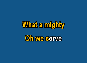 What a mighty

Oh we serve