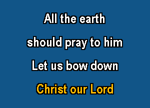All the earth

should pray to him

Let us bow down

Christ our Lord