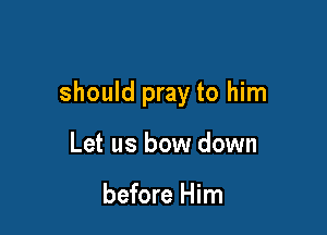 should pray to him

Let us bow down

before Him