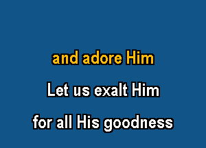 and adore Him

Let us exalt Him

for all His goodness