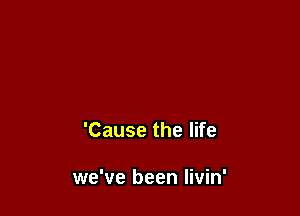 'Cause the life

we've been Iivin'