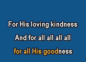 For His loving kindness

And for all all all all

for all His goodness