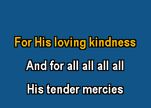 For His loving kindness

And for all all all all

His tender mercies