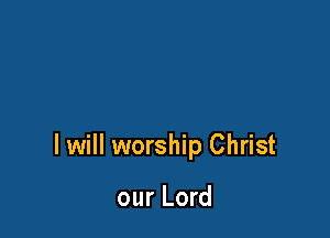 I will worship Christ

our Lord