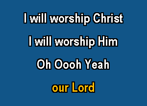 I will worship Christ

I will worship Him
0h Oooh Yeah

our Lord