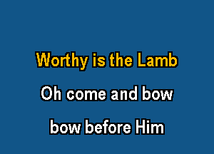 Worthy is the Lamb

Oh come and bow

bow before Him