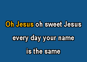 Oh Jesus oh sweet Jesus

every day your name

is the same