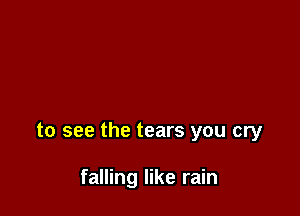 to see the tears you cry

falling like rain