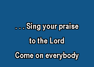 ...Sing your praise

to the Lord

Come on everybody