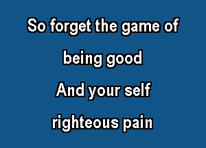 So forget the game of
being good
And your self

righteous pain