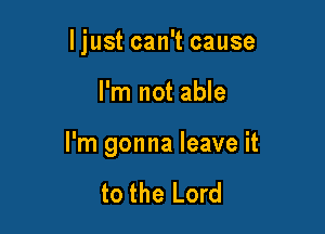 ljust can't cause

I'm not able

I'm gonna leave it

to the Lord