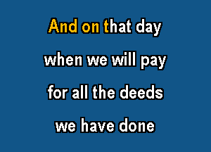 And on that day

when we will pay

for all the deeds

we have done