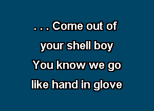 . . . Come out of

your shell boy

You know we go

like hand in glove