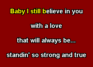 Baby I still believe in you
with a love

that will always be...

standin' so strong and true