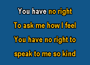 You have no right

To ask me how I feel

You have no right to

speak to me so kind