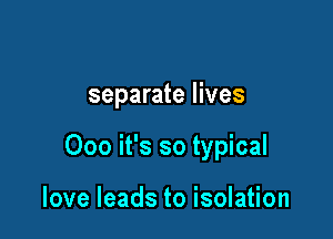 separate lives

000 it's so typical

love leads to isolation