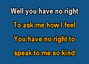 Well you have no right

To ask me how I feel

You have no right to

speak to me so kind