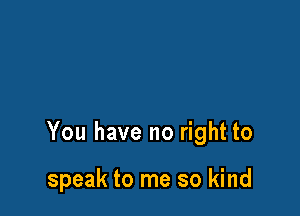 You have no right to

speak to me so kind