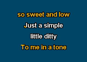 so sweet and low

Just a simple

little ditty

To me in a tone