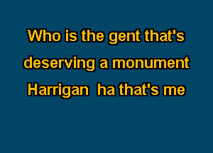 Who is the gent that's

deserving a monument

Harrigan ha that's me