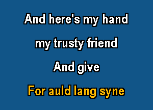 And here's my hand
my trusty friend

And give

For auld lang syne