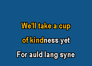 We'll take a cup

of kindness yet

For auld lang syne