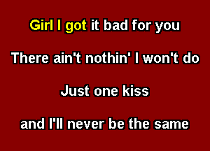 Girl I got it bad for you

There ain't nothin' I won't do
Just one kiss

and I'll never be the same