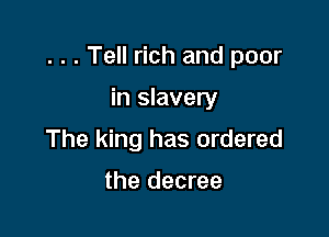 . . . Tell rich and poor

in slavery
The king has ordered

the decree