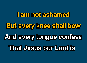 I am not ashamed
But every knee shall bow
And every tongue confess

That Jesus our Lord is