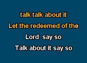talk talk about it
Let the redeemed of the

Lord say so

Talk about it say so