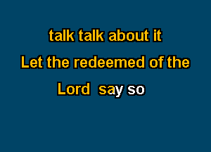 talk talk about it
Let the redeemed of the

Lord say so
