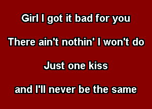 Girl I got it bad for you

There ain't nothin' I won't do
Just one kiss

and I'll never be the same