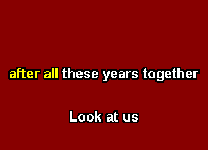 after all these years together

Look at us