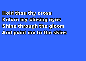 Hold thou thy cross
Before my closing eyes
Shine through the gloom

And point me to the skies