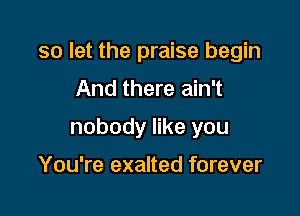 so let the praise begin

And there ain't

nobody like you

You're exalted forever
