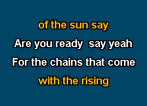 of the sun say
Are you ready say yeah

For the chains that come

with the rising