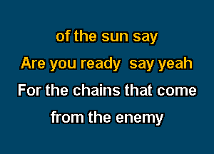 of the sun say
Are you ready say yeah

For the chains that come

from the enemy