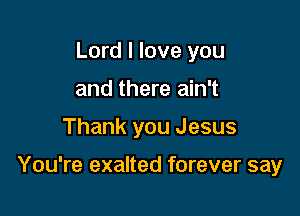 Lord I love you
and there ain't

Thank you Jesus

You're exalted forever say