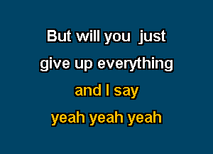 But will you just

give up everything

and I say
yeah yeah yeah