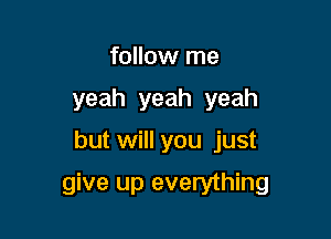 follow me
yeah yeah yeah

but will you just

give up everything