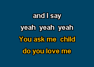 and I say

yeah yeah yeah

You ask me child

do you love me