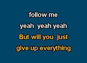 follow me
yeah yeah yeah

But will you just

give up everything