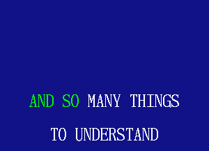 AND SO MANY THINGS
TO UNDERSTAND