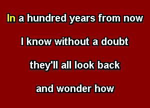 In a hundred years from now

I know without a doubt
they'll all look back

and wonder how