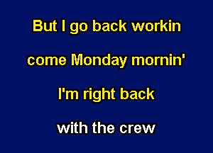 But I go back workin

come Monday mornin'

I'm right back

with the crew