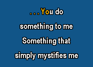 ...Youdo

something to me

Something that

simply mystifies me