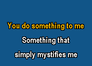 You do something to me

Something that

simply mystifies me