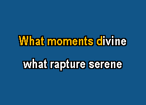 What moments divine

what rapture serene